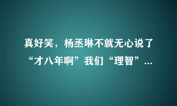 真好笑，杨丞琳不就无心说了“才八年啊”我们“理智”的大陆人死死揪住不放，造谣