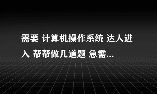 需要 计算机操作系统 达人进入 帮帮做几道题 急需答案 谢谢~~!!