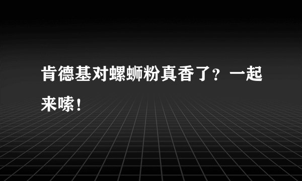 肯德基对螺蛳粉真香了?一起来嗦!