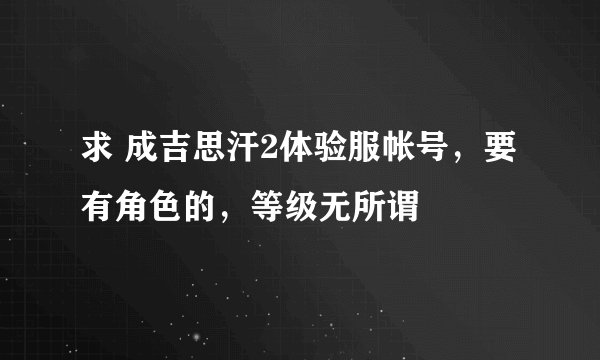 求 成吉思汗2体验服帐号，要有角色的，等级无所谓