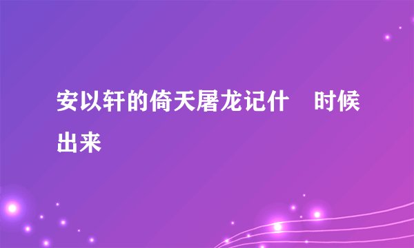 安以轩的倚天屠龙记什麼时候出来