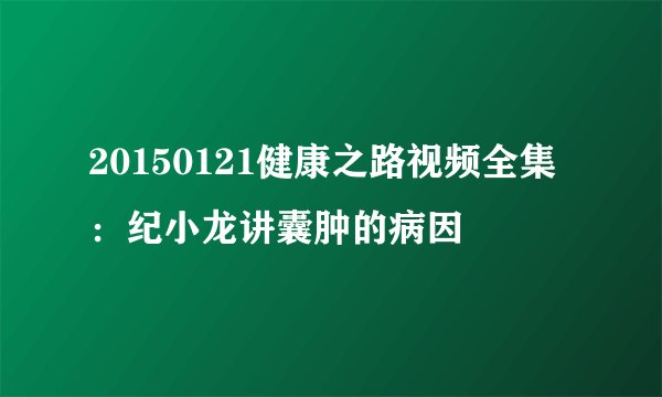 20150121健康之路视频全集:纪小龙讲囊肿的病因