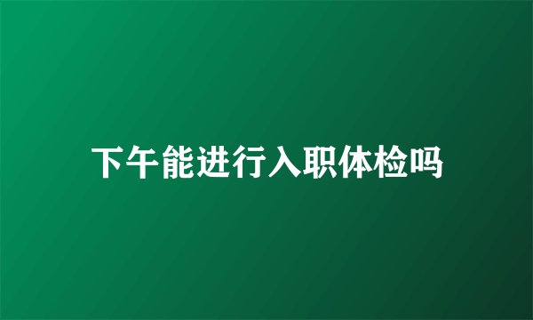 下午能进行入职体检吗