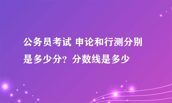 公务员考试 申论和行测分别是多少分？分数线是多少
