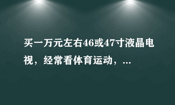 买一万元左右46或47寸液晶电视,经常看体育运动,希望大家推荐几款