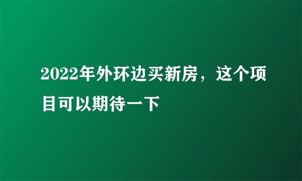 2022年外环边买新房，这个项目可以期待一下