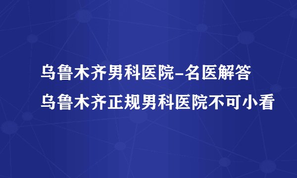 乌鲁木齐男科医院-名医解答乌鲁木齐正规男科医院不可小看