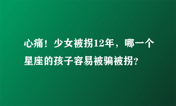 心痛！少女被拐12年，哪一个星座的孩子容易被骗被拐？