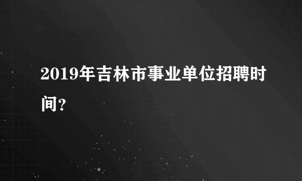 2019年吉林市事业单位招聘时间？