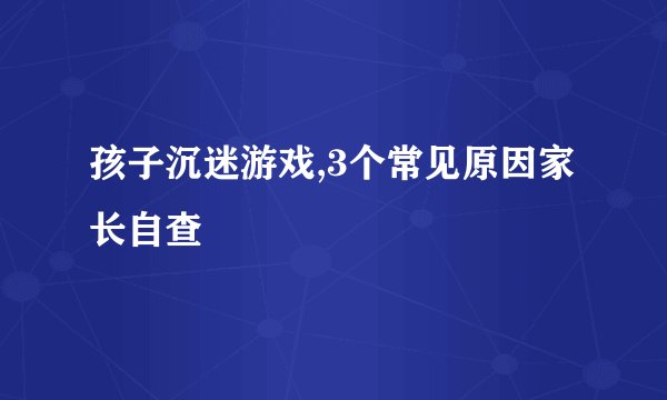 孩子沉迷游戏,3个常见原因家长自查