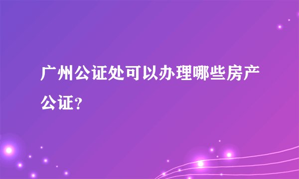 广州公证处可以办理哪些房产公证?