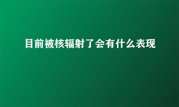 目前被核辐射了会有什么表现