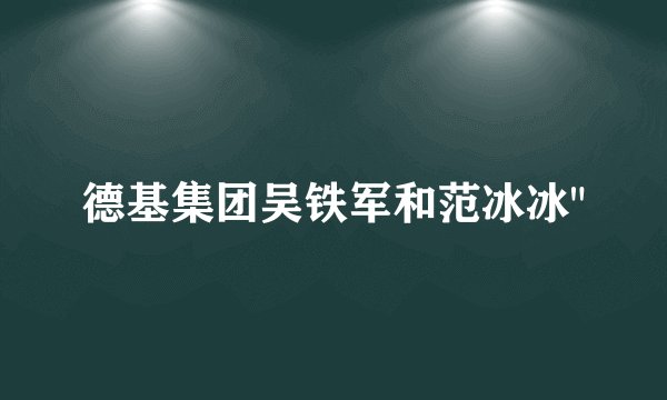 德基集团吴铁军和范冰冰