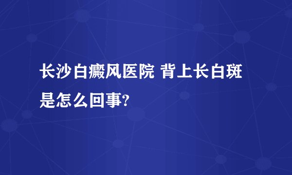 长沙白癜风医院 背上长白斑是怎么回事?