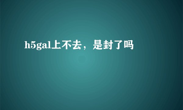 h5gal上不去，是封了吗