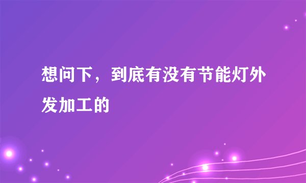 想问下，到底有没有节能灯外发加工的