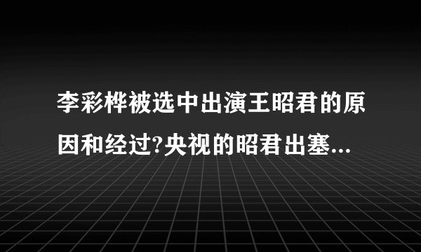 李彩桦被选中出演王昭君的原因和经过?央视的昭君出塞是由哪几间公司投资的？