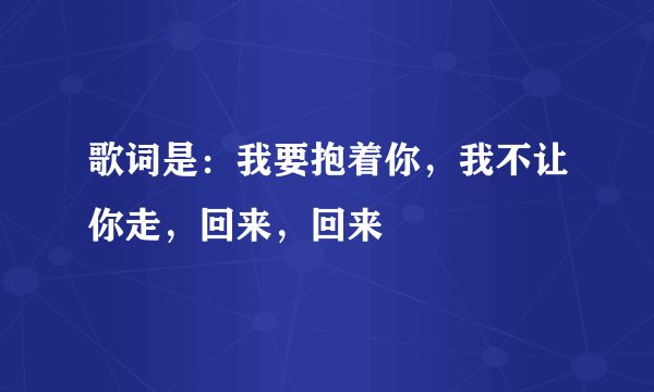 歌词是：我要抱着你，我不让你走，回来，回来