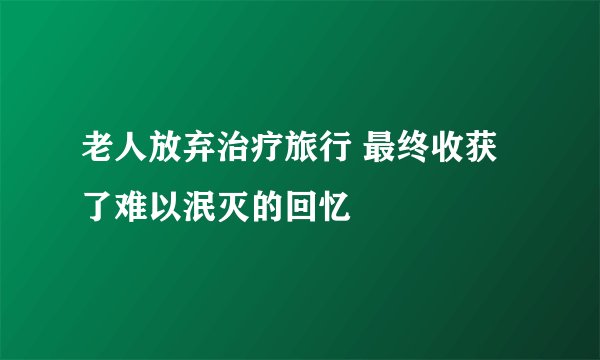 老人放弃治疗旅行 最终收获了难以泯灭的回忆