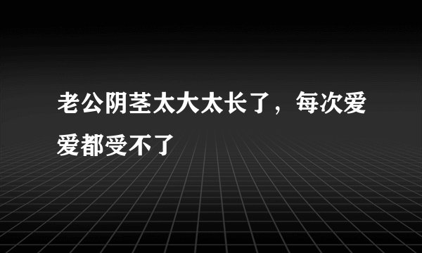 老公阴茎太大太长了，每次爱爱都受不了