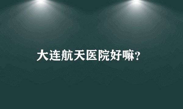 大连航天医院好嘛？