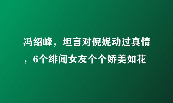 冯绍峰，坦言对倪妮动过真情，6个绯闻女友个个娇美如花