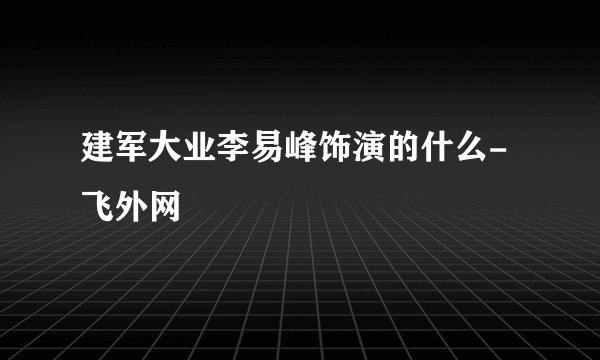 建军大业李易峰饰演的什么- 飞外网
