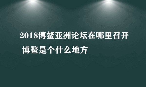 2018博鳌亚洲论坛在哪里召开 博鳌是个什么地方