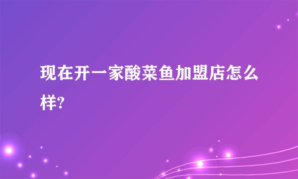 现在开一家酸菜鱼加盟店怎么样?