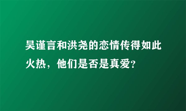 吴谨言和洪尧的恋情传得如此火热，他们是否是真爱？