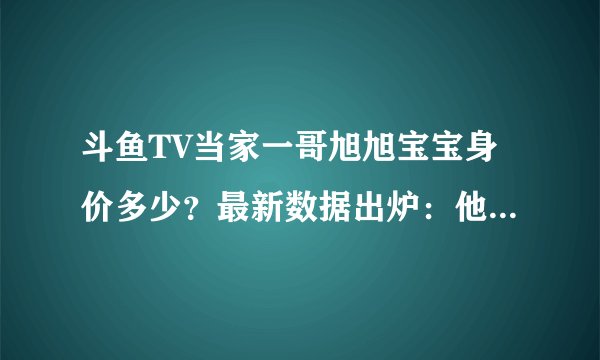 斗鱼TV当家一哥旭旭宝宝身价多少？最新数据出炉：他一个人值五亿！