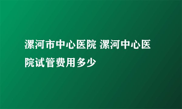 漯河市中心医院 漯河中心医院试管费用多少