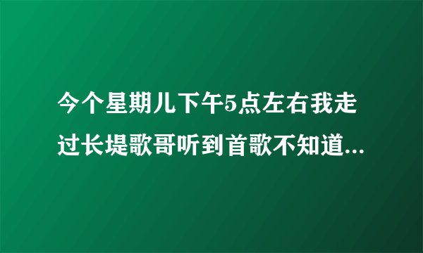 今个星期儿下午5点左右我走过长堤歌哥听到首歌不知道叫什么名?