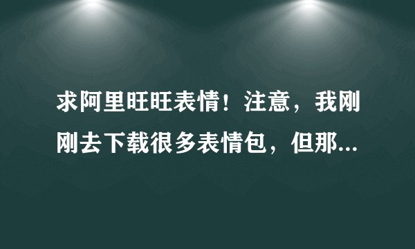 求阿里旺旺表情！注意，我刚刚去下载很多表情包，但那些都不能添加，我求的是可以用于添加旺旺的，谢谢