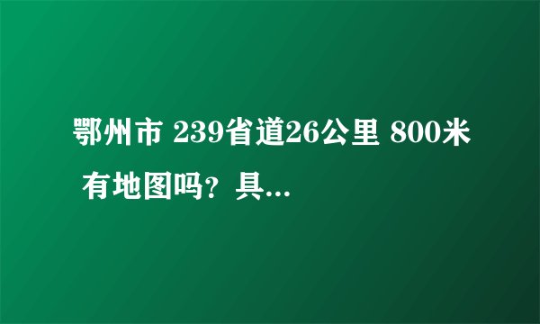 鄂州市 239省道26公里 800米 有地图吗？具体指的是哪里？