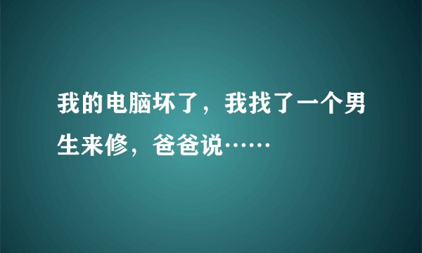 我的电脑坏了，我找了一个男生来修，爸爸说……