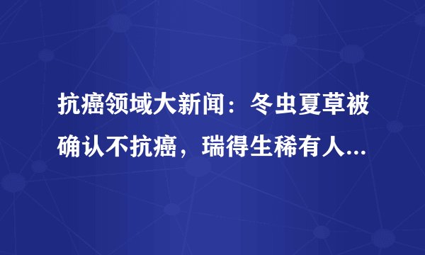 抗癌领域大新闻:冬虫夏草被确认不抗癌,瑞得生稀有人参皂苷滴丸上市