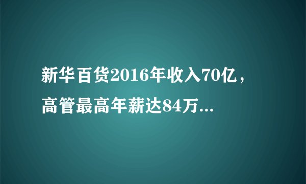 新华百货2016年收入70亿,高管最高年薪达84万,共251家实体店!