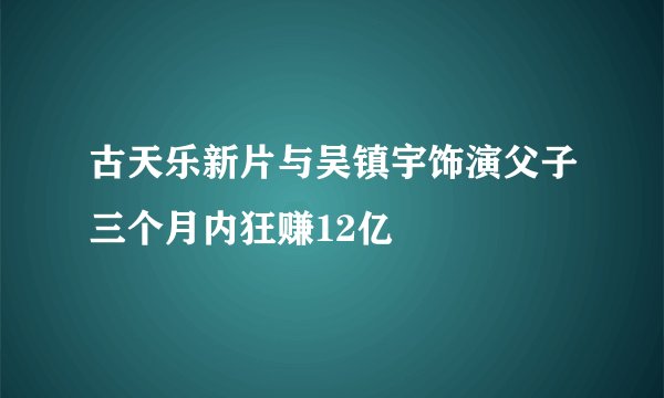 古天乐新片与吴镇宇饰演父子三个月内狂赚12亿