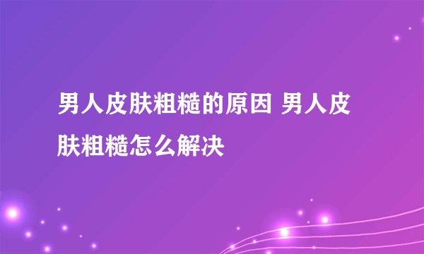 男人皮肤粗糙的原因 男人皮肤粗糙怎么解决