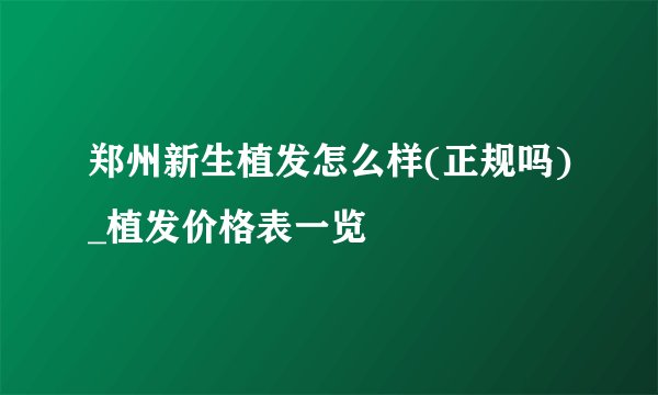 郑州新生植发怎么样(正规吗)_植发价格表一览