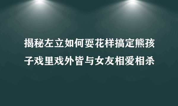揭秘左立如何耍花样搞定熊孩子戏里戏外皆与女友相爱相杀