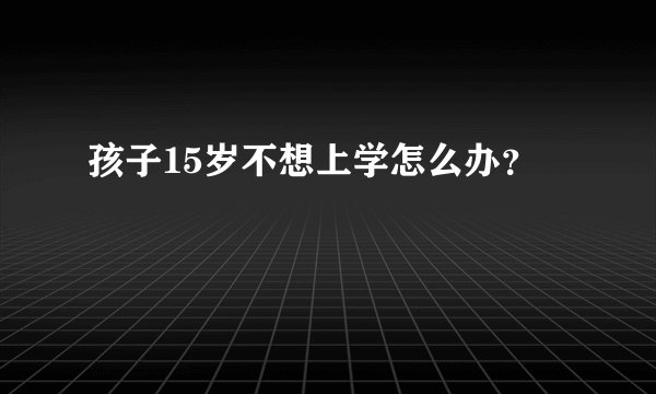 孩子15岁不想上学怎么办？