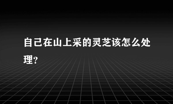 自己在山上采的灵芝该怎么处理？