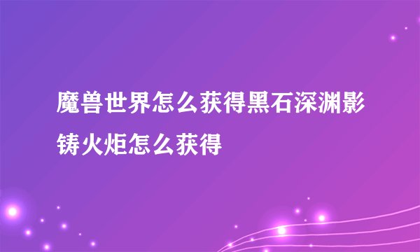 魔兽世界怎么获得黑石深渊影铸火炬怎么获得