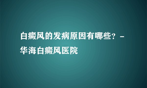 白癜风的发病原因有哪些？- 华海白癜风医院