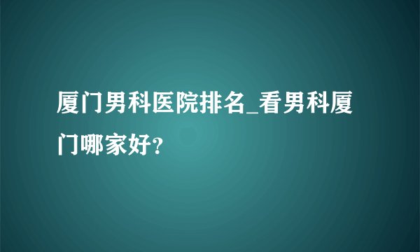 厦门男科医院排名_看男科厦门哪家好?