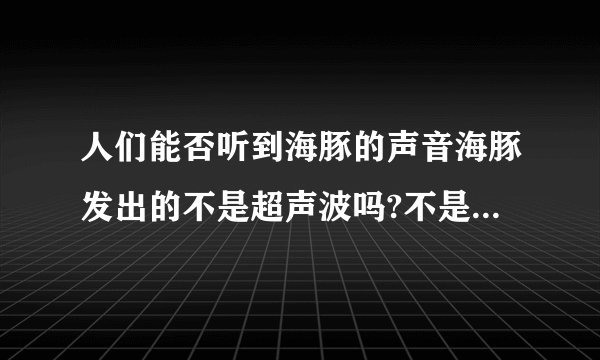 人们能否听到海豚的声音海豚发出的不是超声波吗?不是高于人耳听觉上限了吗?但是又有海豚音,又能听到海豚“嗞嗞”的声音.怎么