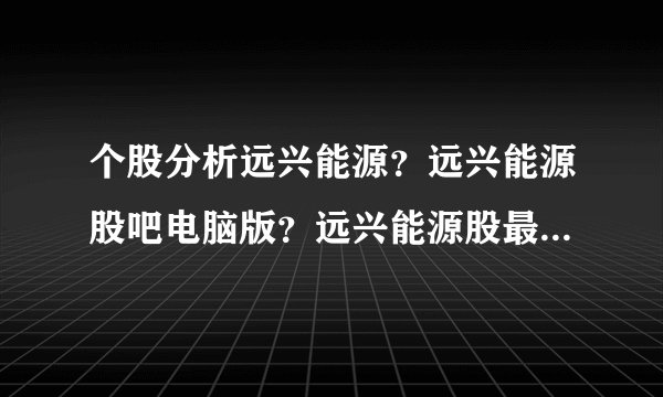 个股分析远兴能源？远兴能源股吧电脑版？远兴能源股最新新闻？