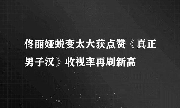 佟丽娅蜕变太大获点赞《真正男子汉》收视率再刷新高
